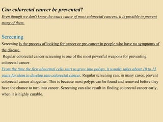 Can colorectal cancer be prevented?
Even though we don't know the exact cause of most colorectal cancers, it is possible to prevent
many of them.
Screening
Screening is the process of looking for cancer or pre-cancer in people who have no symptoms of
the disease.
Regular colorectal cancer screening is one of the most powerful weapons for preventing
colorectal cancer.
From the time the first abnormal cells start to grow into polyps, it usually takes about 10 to 15
years for them to develop into colorectal cancer. Regular screening can, in many cases, prevent
colorectal cancer altogether. This is because most polyps can be found and removed before they
have the chance to turn into cancer. Screening can also result in finding colorectal cancer early,
when it is highly curable.
 