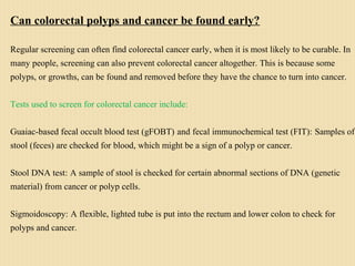 Can colorectal polyps and cancer be found early?
Regular screening can often find colorectal cancer early, when it is most likely to be curable. In
many people, screening can also prevent colorectal cancer altogether. This is because some
polyps, or growths, can be found and removed before they have the chance to turn into cancer.
Tests used to screen for colorectal cancer include:
Guaiac-based fecal occult blood test (gFOBT) and fecal immunochemical test (FIT): Samples of
stool (feces) are checked for blood, which might be a sign of a polyp or cancer.
Stool DNA test: A sample of stool is checked for certain abnormal sections of DNA (genetic
material) from cancer or polyp cells.
Sigmoidoscopy: A flexible, lighted tube is put into the rectum and lower colon to check for
polyps and cancer.
 