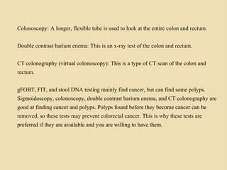 Colonoscopy: A longer, flexible tube is used to look at the entire colon and rectum.
Double contrast barium enema: This is an x-ray test of the colon and rectum.
CT colonography (virtual colonoscopy): This is a type of CT scan of the colon and
rectum.
gFOBT, FIT, and stool DNA testing mainly find cancer, but can find some polyps.
Sigmoidoscopy, colonoscopy, double contrast barium enema, and CT colonography are
good at finding cancer and polyps. Polyps found before they become cancer can be
removed, so these tests may prevent colorectal cancer. This is why these tests are
preferred if they are available and you are willing to have them.
 