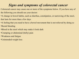 Signs and symptoms of colorectal cancer
Colorectal cancer may cause one or more of the symptoms below. If you have any of
the following you should see your doctor:
•A change in bowel habits, such as diarrhea, constipation, or narrowing of the stool,
that lasts for more than a few days
•A feeling that you need to have a bowel movement that is not relieved by doing so
•Rectal bleeding
•Blood in the stool which may make it look dark
•Cramping or abdominal (belly) pain
•Weakness and fatigue
•Unintended weight loss
 