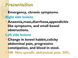 PresentationPresentation
 Emergency, chronic symptoms.
Right side lesions
 Anaemia,mass,diarrhoea,appendicitis
like symptoms, and small bowel
obstructions.
Left side lesions
 Change in bowel habbit,colicky
abdominal pain, progressive
constipation, and blood in stool.
 NB Non specific abdominal pain 50%.
33
 