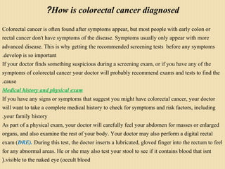 How is colorectal cancer diagnosed?
Colorectal cancer is often found after symptoms appear, but most people with early colon or
rectal cancer don't have symptoms of the disease. Symptoms usually only appear with more
advanced disease. This is why getting the recommended screening tests before any symptoms
develop is so important.
If your doctor finds something suspicious during a screening exam, or if you have any of the
symptoms of colorectal cancer your doctor will probably recommend exams and tests to find the
cause.
Medical history and physical exam
If you have any signs or symptoms that suggest you might have colorectal cancer, your doctor
will want to take a complete medical history to check for symptoms and risk factors, including
your family history.
As part of a physical exam, your doctor will carefully feel your abdomen for masses or enlarged
organs, and also examine the rest of your body. Your doctor may also perform a digital rectal
exam (DRE). During this test, the doctor inserts a lubricated, gloved finger into the rectum to feel
for any abnormal areas. He or she may also test your stool to see if it contains blood that isnt
visible to the naked eye (occult blood(.
 
