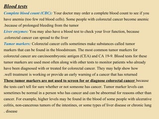 Blood tests
Complete blood count (CBC): Your doctor may order a complete blood count to see if you
have anemia (too few red blood cells). Some people with colorectal cancer become anemic
because of prolonged bleeding from the tumor.
Liver enzymes: You may also have a blood test to check your liver function, because
colorectal cancer can spread to the liver.
Tumor markers: Colorectal cancer cells sometimes make substances called tumor
markers that can be found in the bloodstream. The most common tumor markers for
colorectal cancer are carcinoembryonic antigen (CEA) and CA 19-9. Blood tests for these
tumor markers are used most often along with other tests to monitor patients who already
have been diagnosed with or treated for colorectal cancer. They may help show how
well treatment is working or provide an early warning of a cancer that has returned.
These tumor markers are not used to screen for or diagnose colorectal cancer because
the tests can't tell for sure whether or not someone has cancer. Tumor marker levels can
sometimes be normal in a person who has cancer and can be abnormal for reasons other than
cancer. For example, higher levels may be found in the blood of some people with ulcerative
colitis, non-cancerous tumors of the intestines, or some types of liver disease or chronic lung
disease.
 