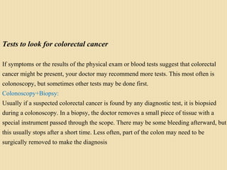 Tests to look for colorectal cancer
If symptoms or the results of the physical exam or blood tests suggest that colorectal
cancer might be present, your doctor may recommend more tests. This most often is
colonoscopy, but sometimes other tests may be done first.
Colonoscopy+Biopsy:
Usually if a suspected colorectal cancer is found by any diagnostic test, it is biopsied
during a colonoscopy. In a biopsy, the doctor removes a small piece of tissue with a
special instrument passed through the scope. There may be some bleeding afterward, but
this usually stops after a short time. Less often, part of the colon may need to be
surgically removed to make the diagnosis
 