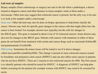 Lab tests of samples
Biopsy samples (from colonoscopy or surgery) are sent to the lab where a pathologist, a doctor
trained to diagnose cancer and other diseases in tissue samples, looks at them under a
microscope. Other tests may suggest that colorectal cancer is present, but the only way to be sure
is to look at the samples under a microscope.
Gene tests: Other lab tests may also be done on biopsy specimens to help better classify the
cancer. Doctors may look for specific gene changes in the cancer cells that might affect how the
cancer is best treated. For example, doctors now typically test the cells for changes in
the KRAS gene. This gene is mutated in about 4 out of 10 colorectal cancers. Some doctors may
also test for changes in the BRAF gene. Patients with cancers with mutations in either of these
genes do not benefit from treatment with certain anti-cancer drugs such as cetuximab (Erbitux®)
and panitumumab (Vectibix®).
MSI testing: Sometimes the tumor tissue will be tested to see if it shows changes
called microsatellite instability(MSI). This change is present in most colorectal cancers caused
by hereditary non-polyposis colon cancer (HNPCC) and can also affect some cancers in patients
who do not have HNPCC. There are 2 reasons to test colorectal cancers for MSI. The first reason
is to identify patients who should be tested for HNPCC. A diagnosis of HNPCC can help plan
further screening for the patient (for example women with HNPCC may need to be screened for
uterin
 