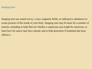 Imaging tests
Imaging tests use sound waves, x-rays, magnetic fields, or radioactive substances to
create pictures of the inside of your body. Imaging tests may be done for a number of
reasons, including to help find out whether a suspicious area might be cancerous, to
learn how far cancer may have spread, and to help determine if treatment has been
effective.
 