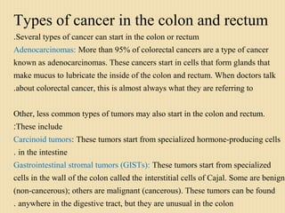 Types of cancer in the colon and rectum
Several types of cancer can start in the colon or rectum.
Adenocarcinomas: More than 95% of colorectal cancers are a type of cancer
known as adenocarcinomas. These cancers start in cells that form glands that
make mucus to lubricate the inside of the colon and rectum. When doctors talk
about colorectal cancer, this is almost always what they are referring to.
Other, less common types of tumors may also start in the colon and rectum.
These include:
Carcinoid tumors: These tumors start from specialized hormone-producing cells
in the intestine.
Gastrointestinal stromal tumors (GISTs): These tumors start from specialized
cells in the wall of the colon called the interstitial cells of Cajal. Some are benign
(non-cancerous); others are malignant (cancerous). These tumors can be found
anywhere in the digestive tract, but they are unusual in the colon.
 