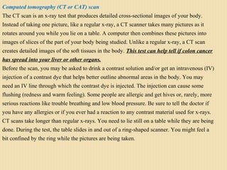 Computed tomography (CT or CAT) scan
The CT scan is an x-ray test that produces detailed cross-sectional images of your body.
Instead of taking one picture, like a regular x-ray, a CT scanner takes many pictures as it
rotates around you while you lie on a table. A computer then combines these pictures into
images of slices of the part of your body being studied. Unlike a regular x-ray, a CT scan
creates detailed images of the soft tissues in the body. This test can help tell if colon cancer
has spread into your liver or other organs.
Before the scan, you may be asked to drink a contrast solution and/or get an intravenous (IV)
injection of a contrast dye that helps better outline abnormal areas in the body. You may
need an IV line through which the contrast dye is injected. The injection can cause some
flushing (redness and warm feeling). Some people are allergic and get hives or, rarely, more
serious reactions like trouble breathing and low blood pressure. Be sure to tell the doctor if
you have any allergies or if you ever had a reaction to any contrast material used for x-rays.
CT scans take longer than regular x-rays. You need to lie still on a table while they are being
done. During the test, the table slides in and out of a ring-shaped scanner. You might feel a
bit confined by the ring while the pictures are being taken.
 