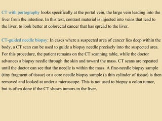 CT with portography looks specifically at the portal vein, the large vein leading into the
liver from the intestine. In this test, contrast material is injected into veins that lead to
the liver, to look better at colorectal cancer that has spread to the liver.
CT-guided needle biopsy: In cases where a suspected area of cancer lies deep within the
body, a CT scan can be used to guide a biopsy needle precisely into the suspected area.
For this procedure, the patient remains on the CT scanning table, while the doctor
advances a biopsy needle through the skin and toward the mass. CT scans are repeated
until the doctor can see that the needle is within the mass. A fine-needle biopsy sample
(tiny fragment of tissue) or a core needle biopsy sample (a thin cylinder of tissue) is then
removed and looked at under a microscope. This is not used to biopsy a colon tumor,
but is often done if the CT shows tumors in the liver.
 