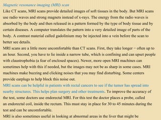 Magnetic resonance imaging (MRI) scan
Like CT scans, MRI scans provide detailed images of soft tissues in the body. But MRI scans
use radio waves and strong magnets instead of x-rays. The energy from the radio waves is
absorbed by the body and then released in a pattern formed by the type of body tissue and by
certain diseases. A computer translates the pattern into a very detailed image of parts of the
body. A contrast material called gadolinium may be injected into a vein before the scan to
better see details.
MRI scans are a little more uncomfortable than CT scans. First, they take longer − often up to
an hour. Second, you have to lie inside a narrow tube, which is confining and can upset people
with claustrophobia (a fear of enclosed spaces). Newer, more open MRI machines can
sometimes help with this if needed, but the images may not be as sharp in some cases. MRI
machines make buzzing and clicking noises that you may find disturbing. Some centers
provide earplugs to help block this noise out.
MRI scans can be helpful in patients with rectal cancers to see if the tumor has spread into
nearby structures. This helps plan surgery and other treatments. To improve the accuracy of
the test, some doctors use endorectal MRI. For this test the doctor places a probe, called
an endorectal coil, inside the rectum. This must stay in place for 30 to 45 minutes during the
test and can be uncomfortable.
MRI is also sometimes useful in looking at abnormal areas in the liver that might be
 