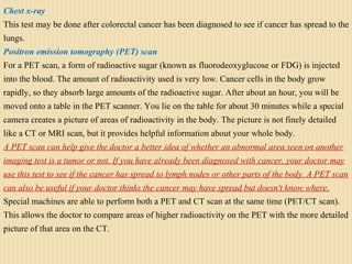 Chest x-ray
This test may be done after colorectal cancer has been diagnosed to see if cancer has spread to the
lungs.
Positron emission tomography (PET) scan
For a PET scan, a form of radioactive sugar (known as fluorodeoxyglucose or FDG) is injected
into the blood. The amount of radioactivity used is very low. Cancer cells in the body grow
rapidly, so they absorb large amounts of the radioactive sugar. After about an hour, you will be
moved onto a table in the PET scanner. You lie on the table for about 30 minutes while a special
camera creates a picture of areas of radioactivity in the body. The picture is not finely detailed
like a CT or MRI scan, but it provides helpful information about your whole body.
A PET scan can help give the doctor a better idea of whether an abnormal area seen on another
imaging test is a tumor or not. If you have already been diagnosed with cancer, your doctor may
use this test to see if the cancer has spread to lymph nodes or other parts of the body. A PET scan
can also be useful if your doctor thinks the cancer may have spread but doesn't know where.
Special machines are able to perform both a PET and CT scan at the same time (PET/CT scan).
This allows the doctor to compare areas of higher radioactivity on the PET with the more detailed
picture of that area on the CT.
 