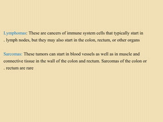 Lymphomas: These are cancers of immune system cells that typically start in
lymph nodes, but they may also start in the colon, rectum, or other organs.
Sarcomas: These tumors can start in blood vessels as well as in muscle and
connective tissue in the wall of the colon and rectum. Sarcomas of the colon or
rectum are rare.
 