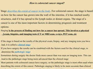 How is colorectal cancer staged?
Stage describes the extent of cancer in the body. For colorectal cancer, the stage is based
on how far the cancer has grown into the wall of the intestine, if it has reached nearby
structures, and if it has spread to the lymph nodes or distant organs. The stage of a
cancer is one of the most important factors in determining prognosis and treatment
options.
Staging is the process of finding out how far a cancer has spread. This involves a physical
exam, biopsies, and imaging tests (CT or MRI scan, x-rays, PET scan, etc.(,
If the stage is based on the results of the physical exam, biopsy, and any imaging tests you have
had, it is called a clinical stage.
If you have surgery the results can be combined with the factors used for the clinical stage, to
determine the pathologic stage.
Sometimes during surgery the doctor finds more cancer than was seen on imaging tests. This can
lead to the pathologic stage being more advanced than the clinical stage.
Most patients with colorectal cancer have surgery, so the pathologic stage is most often used when
describing the extent of this cancer. Pathologic staging is likely to be more accurate than clinical
 