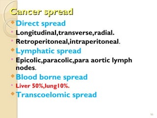 Cancer spreadCancer spread
Direct spread
 Longitudinal,transverse,radial.
 Retroperitoneal,intraperitoneal.
Lymphatic spread
 Epicolic,paracolic,para aortic lymph
nodes.
Blood borne spread
 Liver 50%,lung10%.
Transcoelomic spread
56
 