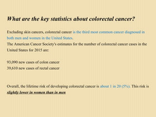 What are the key statistics about colorectal cancer?
Excluding skin cancers, colorectal cancer is the third most common cancer diagnosed in
both men and women in the United States.
The American Cancer Society's estimates for the number of colorectal cancer cases in the
United States for 2015 are:
93,090 new cases of colon cancer
39,610 new cases of rectal cancer
Overall, the lifetime risk of developing colorectal cancer is about 1 in 20 (5%). This risk is
slightly lower in women than in men
 