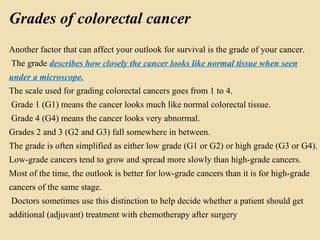 Grades of colorectal cancer
Another factor that can affect your outlook for survival is the grade of your cancer.
The grade describes how closely the cancer looks like normal tissue when seen
under a microscope.
The scale used for grading colorectal cancers goes from 1 to 4.
Grade 1 (G1) means the cancer looks much like normal colorectal tissue.
Grade 4 (G4) means the cancer looks very abnormal.
Grades 2 and 3 (G2 and G3) fall somewhere in between.
The grade is often simplified as either low grade (G1 or G2) or high grade (G3 or G4).
Low-grade cancers tend to grow and spread more slowly than high-grade cancers.
Most of the time, the outlook is better for low-grade cancers than it is for high-grade
cancers of the same stage.
Doctors sometimes use this distinction to help decide whether a patient should get
additional (adjuvant) treatment with chemotherapy after surgery 
 