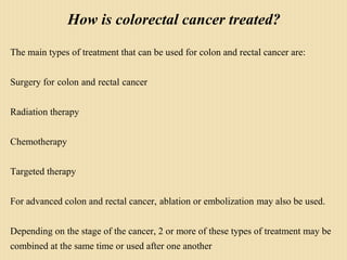 How is colorectal cancer treated?
The main types of treatment that can be used for colon and rectal cancer are:
Surgery for colon and rectal cancer
Radiation therapy
Chemotherapy
Targeted therapy
For advanced colon and rectal cancer, ablation or embolization may also be used.
Depending on the stage of the cancer, 2 or more of these types of treatment may be
combined at the same time or used after one another
 
