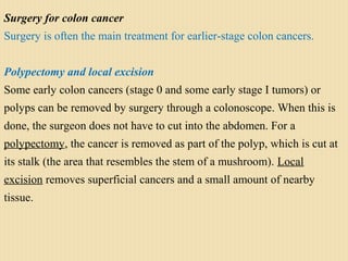 Surgery for colon cancer
Surgery is often the main treatment for earlier-stage colon cancers.
Polypectomy and local excision
Some early colon cancers (stage 0 and some early stage I tumors) or
polyps can be removed by surgery through a colonoscope. When this is
done, the surgeon does not have to cut into the abdomen. For a
polypectomy, the cancer is removed as part of the polyp, which is cut at
its stalk (the area that resembles the stem of a mushroom). Local
excision removes superficial cancers and a small amount of nearby
tissue.
 
