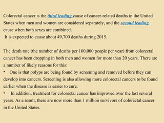 Colorectal cancer is the third leading cause of cancer-related deaths in the United
States when men and women are considered separately, and the second leading
cause when both sexes are combined.
It is expected to cause about 49,700 deaths during 2015.
The death rate (the number of deaths per 100,000 people per year) from colorectal
cancer has been dropping in both men and women for more than 20 years. There are
a number of likely reasons for this:
• One is that polyps are being found by screening and removed before they can
develop into cancers. Screening is also allowing more colorectal cancers to be found
earlier when the disease is easier to cure.
• In addition, treatment for colorectal cancer has improved over the last several
years. As a result, there are now more than 1 million survivors of colorectal cancer
in the United States.
 