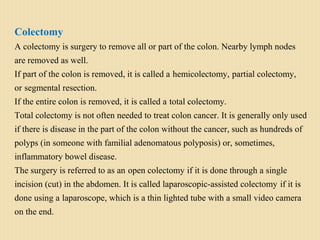 Colectomy
A colectomy is surgery to remove all or part of the colon. Nearby lymph nodes
are removed as well.
If part of the colon is removed, it is called a hemicolectomy, partial colectomy,
or segmental resection.
If the entire colon is removed, it is called a total colectomy.
Total colectomy is not often needed to treat colon cancer. It is generally only used
if there is disease in the part of the colon without the cancer, such as hundreds of
polyps (in someone with familial adenomatous polyposis) or, sometimes,
inflammatory bowel disease.
The surgery is referred to as an open colectomy if it is done through a single
incision (cut) in the abdomen. It is called laparoscopic-assisted colectomy if it is
done using a laparoscope, which is a thin lighted tube with a small video camera
on the end.
 