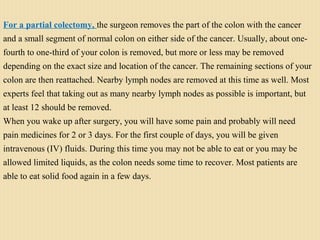 For a partial colectomy, the surgeon removes the part of the colon with the cancer
and a small segment of normal colon on either side of the cancer. Usually, about one-
fourth to one-third of your colon is removed, but more or less may be removed
depending on the exact size and location of the cancer. The remaining sections of your
colon are then reattached. Nearby lymph nodes are removed at this time as well. Most
experts feel that taking out as many nearby lymph nodes as possible is important, but
at least 12 should be removed.
When you wake up after surgery, you will have some pain and probably will need
pain medicines for 2 or 3 days. For the first couple of days, you will be given
intravenous (IV) fluids. During this time you may not be able to eat or you may be
allowed limited liquids, as the colon needs some time to recover. Most patients are
able to eat solid food again in a few days.
 