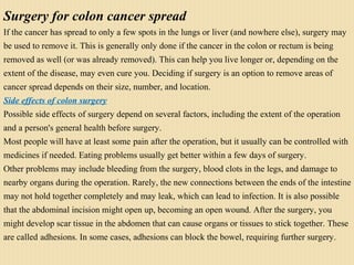 Surgery for colon cancer spread
If the cancer has spread to only a few spots in the lungs or liver (and nowhere else), surgery may
be used to remove it. This is generally only done if the cancer in the colon or rectum is being
removed as well (or was already removed). This can help you live longer or, depending on the
extent of the disease, may even cure you. Deciding if surgery is an option to remove areas of
cancer spread depends on their size, number, and location.
Side effects of colon surgery
Possible side effects of surgery depend on several factors, including the extent of the operation
and a person's general health before surgery.
Most people will have at least some pain after the operation, but it usually can be controlled with
medicines if needed. Eating problems usually get better within a few days of surgery.
Other problems may include bleeding from the surgery, blood clots in the legs, and damage to
nearby organs during the operation. Rarely, the new connections between the ends of the intestine
may not hold together completely and may leak, which can lead to infection. It is also possible
that the abdominal incision might open up, becoming an open wound. After the surgery, you
might develop scar tissue in the abdomen that can cause organs or tissues to stick together. These
are called adhesions. In some cases, adhesions can block the bowel, requiring further surgery.
 