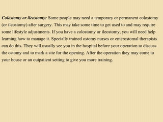 Colostomy or ileostomy: Some people may need a temporary or permanent colostomy
(or ileostomy) after surgery. This may take some time to get used to and may require
some lifestyle adjustments. If you have a colostomy or ileostomy, you will need help
learning how to manage it. Specially trained ostomy nurses or enterostomal therapists
can do this. They will usually see you in the hospital before your operation to discuss
the ostomy and to mark a site for the opening. After the operation they may come to
your house or an outpatient setting to give you more training.
 