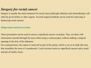 Surgery for rectal cancer
Surgery is usually the main treatment for rectal cancer,although radiation and chemotherapy will
often be given before or after surgery. Several surgical methods can be used for removing or
destroying rectal cancers.
Polypectomy and local excision
These procedures can be used to remove superficial cancers or polyps. They are done with
instruments inserted through the anus (often using a colonoscope), without making a surgical
opening in the skin of the abdomen.
For a polypectomy, the cancer is removed as part of the polyp, which is cut at its stalk (the area
that resembles the stem of a mushroom). Local excision removes superficial cancers and a small
amount of nearby tissue.
 