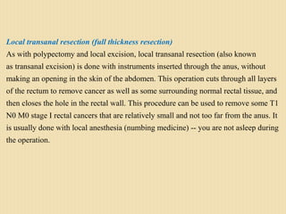 Local transanal resection (full thickness resection)
As with polypectomy and local excision, local transanal resection (also known
as transanal excision) is done with instruments inserted through the anus, without
making an opening in the skin of the abdomen. This operation cuts through all layers
of the rectum to remove cancer as well as some surrounding normal rectal tissue, and
then closes the hole in the rectal wall. This procedure can be used to remove some T1
N0 M0 stage I rectal cancers that are relatively small and not too far from the anus. It
is usually done with local anesthesia (numbing medicine) -- you are not asleep during
the operation.
 