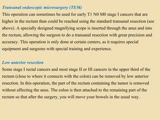 Transanal endoscopic microsurgery (TEM)
This operation can sometimes be used for early T1 N0 M0 stage I cancers that are
higher in the rectum than could be reached using the standard transanal resection (see
above). A specially designed magnifying scope is inserted through the anus and into
the rectum, allowing the surgeon to do a transanal resection with great precision and
accuracy. This operation is only done at certain centers, as it requires special
equipment and surgeons with special training and experience.
Low anterior resection
Some stage I rectal cancers and most stage II or III cancers in the upper third of the
rectum (close to where it connects with the colon) can be removed by low anterior
resection. In this operation, the part of the rectum containing the tumor is removed
without affecting the anus. The colon is then attached to the remaining part of the
rectum so that after the surgery, you will move your bowels in the usual way.
 