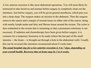 A low anterior resection is like most abdominal operations. You will most likely be
instructed to take laxatives and enemas before surgery to completely clean out the
intestines. Just before surgery, you will be given general anesthesia, which puts you
into a deep sleep. The surgeon makes an incision in the abdomen. Then the surgeon
removes the cancer and a margin of normal tissue on either side of the cancer, along
with nearby lymph nodes and fatty and fibrous tissue around the rectum. The colon is
then reattached to the rectum that is remaining so that a permanent colostomy is not
necessary. If radiation and chemotherapy have been given before surgery, it is
common for a temporary ileostomy to be made (where the last part of the small
intestine -- the ileum -- is brought out through a hole in the abdominal wall). Usually
this can be reversed (the intestines reconnected) about 8 weeks later.
The usual hospital stay for a low anterior resection is 4 to 7 days, depending on
your overall health. Recovery time at home may be 3 to 6 weeks.
 