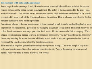 Proctectomy with colo-anal anastomosis
Some stage I and most stage II and III rectal cancers in the middle and lower third of the rectum
require removing the entire rectum (proctectomy). The colon is then connected to the anus (colo-
anal anastomosis). The rectum has to be removed to do a total mesorectal excision (TME), which
is required to remove all of the lymph nodes near the rectum. This is a harder procedure to do, but
modern techniques have made it possible.
Sometimes when a colo-anal anastomosis is done, a small pouch is made by doubling back a short
segment of colon (colonic J-pouch) or by enlarging a segment (coloplasty). This small reservoir of
colon then functions as a storage space for fecal matter like the rectum did before surgery. When
special techniques are needed to avoid a permanent colostomy, you may need to have a temporary
ileostomy opening for about 8 weeks while the bowel heals. A second operation is then done to
reconnect the intestines and close the ileostomy opening.
This operation requires general anesthesia (where you are asleep). The usual hospital stay for a
colo-anal anastomosis, like a low anterior resection, is 4 to 7 days, depending on your overall
health. Recovery time at home may be 3 to 6 weeks.
 