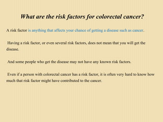What are the risk factors for colorectal cancer?
A risk factor is anything that affects your chance of getting a disease such as cancer.
Having a risk factor, or even several risk factors, does not mean that you will get the
disease.
And some people who get the disease may not have any known risk factors.
Even if a person with colorectal cancer has a risk factor, it is often very hard to know how
much that risk factor might have contributed to the cancer.
 