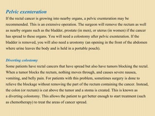 Pelvic exenteration
If the rectal cancer is growing into nearby organs, a pelvic exenteration may be
recommended. This is an extensive operation. The surgeon will remove the rectum as well
as nearby organs such as the bladder, prostate (in men), or uterus (in women) if the cancer
has spread to these organs. You will need a colostomy after pelvic exenteration. If the
bladder is removed, you will also need a urostomy (an opening in the front of the abdomen
where urine leaves the body and is held in a portable pouch).
Diverting colostomy
Some patients have rectal cancers that have spread but also have tumors blocking the rectal.
When a tumor blocks the rectum, nothing moves through, and causes severe nausea,
vomiting, and belly pain. For patients with this problem, sometimes surgery is done to
relieve the blockage without removing the part of the rectum containing the cancer. Instead,
the colon (or rectum) is cut above the tumor and a stoma is created. This is known as
a diverting colostomy. This allows the patient to get better enough to start treatment (such
as chemotherapy) to treat the areas of cancer spread.
 