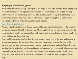 Surgery for rectal cancer spread
If the cancer has spread to only a few spots in the lungs or liver (and nowhere else), surgery may
be used to remove it. This is generally only done if the main cancer in the rectum is being
removed as well (or was already removed). This can help you live longer or, depending on the
extent of the disease, may even cure you. Deciding if surgery is an option to remove areas of
cancer spread depends on their size, number, and location.
Side effects of rectal surgery
Possible side effects of surgery depend on several factors, including the extent of the operation
and a person's general health before surgery. Most people will have at least some pain after the
operation, but it usually can be controlled with medicines if needed. Eating problems usually get
better within a few days of surgery.
Other problems may include bleeding from the surgery, blood clots in the legs, and damage to
nearby organs during the operation. Rarely, the new connections between the ends of the
intestine may not hold together completely and may leak, which can lead to infection. It is also
possible that the abdominal incision might open up, becoming an open wound. After the surgery,
you might develop scar tissue in the abdomen that can cause organs or tissues to stick together.
These are called adhesions. In some cases, adhesions can block the bowel, requiring further
surgery.
 