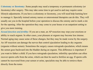 Colostomy or ileostomy: Some people may need a temporary or permanent colostomy (or
ileostomy) after surgery. This may take some time to get used to and may require some
lifestyle adjustments. If you have a colostomy or ileostomy, you will need help learning how
to manage it. Specially trained ostomy nurses or enterostomal therapists can do this. They will
usually see you in the hospital before your operation to discuss the ostomy and to mark a site
for the opening. After the operation they may come to your house or an outpatient setting to
give you more training.
Sexual function and fertility: If you are a man, an AP resection may stop your erections or
ability to reach orgasm. In other cases, your pleasure at orgasm may become less intense.
Normal aging may cause some of these changes, but they may be made worse by the surgery.
An AP resection can damage the nerves that control ejaculation leading to dry orgasms
(orgasms without semen). Sometimes the surgery causes retrograde ejaculation, which means
the semen goes backward into the bladder during an orgasm. This difference is important if
you want to father a child. If you have retrograde ejaculation, infertility specialists can often
recover sperm cells from the urine, which can then be used to fertilize an egg. If sperm cells
cannot be recovered from your semen or urine, specialists may be able to retrieve them
directly from the testes
 