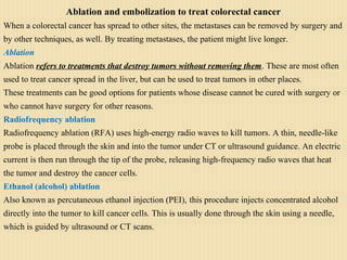 Ablation and embolization to treat colorectal cancer
When a colorectal cancer has spread to other sites, the metastases can be removed by surgery and
by other techniques, as well. By treating metastases, the patient might live longer.
Ablation
Ablation refers to treatments that destroy tumors without removing them. These are most often
used to treat cancer spread in the liver, but can be used to treat tumors in other places.
These treatments can be good options for patients whose disease cannot be cured with surgery or
who cannot have surgery for other reasons.
Radiofrequency ablation
Radiofrequency ablation (RFA) uses high-energy radio waves to kill tumors. A thin, needle-like
probe is placed through the skin and into the tumor under CT or ultrasound guidance. An electric
current is then run through the tip of the probe, releasing high-frequency radio waves that heat
the tumor and destroy the cancer cells.
Ethanol (alcohol) ablation
Also known as percutaneous ethanol injection (PEI), this procedure injects concentrated alcohol
directly into the tumor to kill cancer cells. This is usually done through the skin using a needle,
which is guided by ultrasound or CT scans.
 