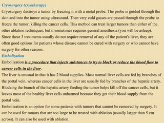 Cryosurgery (cryotherapy)
Cryosurgery destroys a tumor by freezing it with a metal probe. The probe is guided through the
skin and into the tumor using ultrasound. Then very cold gasses are passed through the probe to
freeze the tumor, killing the cancer cells. This method can treat larger tumors than either of the
other ablation techniques, but it sometimes requires general anesthesia (you will be asleep).
Since these 3 treatments usually do not require removal of any of the patient's liver, they are
often good options for patients whose disease cannot be cured with surgery or who cannot have
surgery for other reasons.
Embolization
Embolization is a procedure that injects substances to try to block or reduce the blood flow to
cancer cells in the liver.
The liver is unusual in that it has 2 blood supplies. Most normal liver cells are fed by branches of
the portal vein, whereas cancer cells in the liver are usually fed by branches of the hepatic artery.
Blocking the branch of the hepatic artery feeding the tumor helps kill off the cancer cells, but it
leaves most of the healthy liver cells unharmed because they get their blood supply from the
portal vein.
Embolization is an option for some patients with tumors that cannot be removed by surgery. It
can be used for tumors that are too large to be treated with ablation (usually larger than 5 cm
across). It can also be used with ablation.
 
