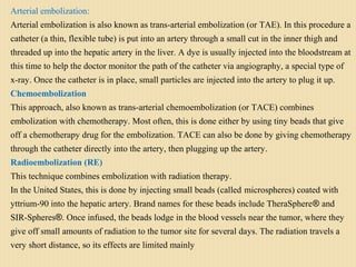 Arterial embolization:
Arterial embolization is also known as trans-arterial embolization (or TAE). In this procedure a
catheter (a thin, flexible tube) is put into an artery through a small cut in the inner thigh and
threaded up into the hepatic artery in the liver. A dye is usually injected into the bloodstream at
this time to help the doctor monitor the path of the catheter via angiography, a special type of
x-ray. Once the catheter is in place, small particles are injected into the artery to plug it up.
Chemoembolization
This approach, also known as trans-arterial chemoembolization (or TACE) combines
embolization with chemotherapy. Most often, this is done either by using tiny beads that give
off a chemotherapy drug for the embolization. TACE can also be done by giving chemotherapy
through the catheter directly into the artery, then plugging up the artery.
Radioembolization (RE)
This technique combines embolization with radiation therapy.
In the United States, this is done by injecting small beads (called microspheres) coated with
yttrium-90 into the hepatic artery. Brand names for these beads include TheraSphere® and
SIR-Spheres®. Once infused, the beads lodge in the blood vessels near the tumor, where they
give off small amounts of radiation to the tumor site for several days. The radiation travels a
very short distance, so its effects are limited mainly
 