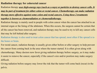 Radiation therapy for colorectal cancer
Radiation therapy uses high-energy rays (such as x-rays) or particles to destroy cancer cells. It
may be part of treatment for either colon or rectal cancer. Chemotherapy can make radiation
therapy more effective against some colon and rectal cancers. Using these 2 treatments
together is known as chemoradiation or chemoradiotherapy.
Radiation therapy is mainly used in people with colon cancer when the cancer has attached to an
internal organ or the lining of the abdomen. When this occurs, the surgeon cannot be certain that
all the cancer has been removed, and radiation therapy may be used to try to kill any cancer cells
that may be left behind after surgery.
Radiation therapy is also used to treat colon cancer that has spread, most often if the spread is to
the bones or brain.
For rectal cancer, radiation therapy is usually given either before or after surgery to help prevent
the cancer from coming back in the area where the tumor started. It is often given along with
chemotherapy. Many doctors now favor giving radiation therapy before surgery, as it may make
it easier to remove the cancer, especially if the cancer's size and/or position may make surgery
difficult.
Giving radiation before surgery may lower the risk that the tumor will come back (recur) in the
pelvis.
 