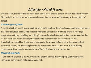 Lifestyle-related factors
Several lifestyle-related factors have been linked to colorectal cancer. In fact, the links between
diet, weight, and exercise and colorectal cancer risk are some of the strongest for any type of
cancer.
Certain types of diets
A diet that is high in red meats (such as beef, pork, lamb, or liver) and processed meats (hot dogs
and some luncheon meats) can increase colorectal cancer risk. Cooking meats at very high
temperatures (frying, broiling, or grilling) creates chemicals that might increase cancer risk, but
it's not clear how much this might contribute to an increase in colorectal cancer risk.
Diets high in vegetables, fruits, and whole grains have been linked with a decreased risk of
colorectal cancer, but fiber supplements do not seem to help. It's not clear if other dietary
components (for example, certain types of fats) affect colorectal cancer risk.
Physical inactivity
If you are not physically active, you have a greater chance of developing colorectal cancer.
Increasing activity may help reduce your risk.
 