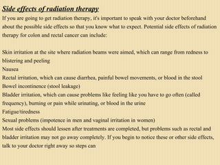 Side effects of radiation therapy
If you are going to get radiation therapy, it's important to speak with your doctor beforehand
about the possible side effects so that you know what to expect. Potential side effects of radiation
therapy for colon and rectal cancer can include:
Skin irritation at the site where radiation beams were aimed, which can range from redness to
blistering and peeling
Nausea
Rectal irritation, which can cause diarrhea, painful bowel movements, or blood in the stool
Bowel incontinence (stool leakage)
Bladder irritation, which can cause problems like feeling like you have to go often (called
frequency), burning or pain while urinating, or blood in the urine
Fatigue/tiredness
Sexual problems (impotence in men and vaginal irritation in women)
Most side effects should lessen after treatments are completed, but problems such as rectal and
bladder irritation may not go away completely. If you begin to notice these or other side effects,
talk to your doctor right away so steps can
 