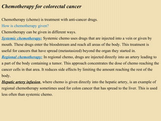 Chemotherapy for colorectal cancer
Chemotherapy (chemo) is treatment with anti-cancer drugs.
How is chemotherapy given?
Chemotherapy can be given in different ways.
Systemic chemotherapy: Systemic chemo uses drugs that are injected into a vein or given by
mouth. These drugs enter the bloodstream and reach all areas of the body. This treatment is
useful for cancers that have spread (metastasized) beyond the organ they started in.
Regional chemotherapy: In regional chemo, drugs are injected directly into an artery leading to
a part of the body containing a tumor. This approach concentrates the dose of chemo reaching the
cancer cells in that area. It reduces side effects by limiting the amount reaching the rest of the
body.
Hepatic artery infusion, where chemo is given directly into the hepatic artery, is an example of
regional chemotherapy sometimes used for colon cancer that has spread to the liver. This is used
less often than systemic chemo.
 