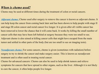 When is chemo used?
Chemo may be used at different times during the treatment of colon or rectal cancers.
Adjuvant chemo: Chemo used after surgery to remove the cancer is known as adjuvant chemo. It
can help keep the cancer from coming back later and has been shown to help people with stage II
and stage III colon cancer and rectal cancer live longer. It is given after all visible cancer has
been removed to lower the chance that it will come back. It works by killing the small number of
cancer cells that may have been left behind at surgery because they were too small to see.
Adjuvant chemo is also aimed at killing cancer cells that might have escaped from the main
tumor and settled in other parts of the body (but are too small to see on imaging tests).
Neoadjuvant chemo: For some cancers, chemo is given (sometimes with radiation) before
surgery to try to shrink the cancer and make surgery easier. This is known as neoadjuvant
treatment and is often used in treating rectal cancer.
Chemo for advanced cancers: Chemo can also be used to help shrink tumors and relieve
symptoms for cancers that have spread to other organs, such as the liver. Although it is not likely
to cure the cancer, it often helps people live longer.
 