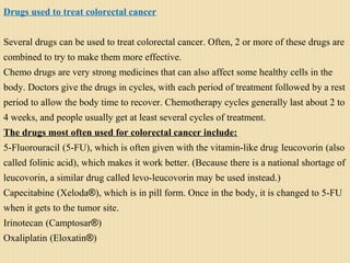 Drugs used to treat colorectal cancer
Several drugs can be used to treat colorectal cancer. Often, 2 or more of these drugs are
combined to try to make them more effective.
Chemo drugs are very strong medicines that can also affect some healthy cells in the
body. Doctors give the drugs in cycles, with each period of treatment followed by a rest
period to allow the body time to recover. Chemotherapy cycles generally last about 2 to
4 weeks, and people usually get at least several cycles of treatment.
The drugs most often used for colorectal cancer include:
5-Fluorouracil (5-FU), which is often given with the vitamin-like drug leucovorin (also
called folinic acid), which makes it work better. (Because there is a national shortage of
leucovorin, a similar drug called levo-leucovorin may be used instead.)
Capecitabine (Xeloda®), which is in pill form. Once in the body, it is changed to 5-FU
when it gets to the tumor site.
Irinotecan (Camptosar®)
Oxaliplatin (Eloxatin®)
 