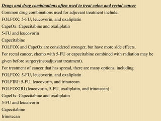 Drugs and drug combinations often used to treat colon and rectal cancer
Common drug combinations used for adjuvant treatment include:
FOLFOX: 5-FU, leucovorin, and oxaliplatin
CapeOx: Capecitabine and oxaliplatin
5-FU and leucovorin
Capecitabine
FOLFOX and CapeOx are considered stronger, but have more side effects.
For rectal cancer, chemo with 5-FU or capecitabine combined with radiation may be
given before surgery(neoadjuvant treatment).
For treatment of cancer that has spread, there are many options, including
FOLFOX: 5-FU, leucovorin, and oxaliplatin
FOLFIRI: 5-FU, leucovorin, and irinotecan
FOLFOXIRI (leucovorin, 5-FU, oxaliplatin, and irinotecan)
CapeOx: Capecitabine and oxaliplatin
5-FU and leucovorin
Capecitabine
Irinotecan
 