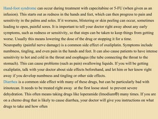 Hand-foot syndrome can occur during treatment with capecitabine or 5-FU (when given as an
infusion). This starts out as redness in the hands and feet, which can then progress to pain and
sensitivity in the palms and soles. If it worsens, blistering or skin peeling can occur, sometimes
leading to open, painful sores. It is important to tell your doctor right away about any early
symptoms, such as redness or sensitivity, so that steps can be taken to keep things from getting
worse. Usually this means lowering the dose of the drug or stopping it for a time.
Neuropathy (painful nerve damage) is a common side effect of oxaliplatin. Symptoms include
numbness, tingling, and even pain in the hands and feet. It can also cause patients to have intense
sensitivity to hot and cold in the throat and esophagus (the tube connecting the throat to the
stomach). This can cause problems (such as pain) swallowing liquids. If you will be getting
oxaliplatin, talk with your doctor about side effects beforehand, and let him or her know right
away if you develop numbness and tingling or other side effects.
Diarrhea is a common side effect with many of these drugs, but can be particularly bad with
irinotecan. It needs to be treated right away at the first loose stool to prevent severe
dehydration. This often means taking drugs like loperamide (Imodium®) many times. If you are
on a chemo drug that is likely to cause diarrhea, your doctor will give you instructions on what
drugs to take and how often
 