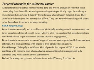 Targeted therapies for colorectal cancer
As researchers have learned more about the gene and protein changes in cells that cause
cancer, they have been able to develop newer drugs that specifically target these changes.
These targeted drugs work differently from standard chemotherapy (chemo) drugs. They
often have different (and less severe) side effects. They can be used either along with chemo
or by themselves if chemo is no longer working.
VEGF targeted drugs
Bevacizumab (Avastin®) and ziv-aflibercept (Zaltrap®) are drugs used for colon cancer that
target vascular endothelial growth factor (VEGF). VEGF is a protein that helps tumors form
new blood vessels to get nutrients (a process known as angiogenesis). .
Bevacizumab is a man-made version of a type of immune system protein called a monoclonal
antibody. It is often combined with chemo to treat advanced colon cancer.
Ziv-aflibercept (Zaltrap®) is a different kind of protein that targets VEGF. It can also be
combined with chemo to treat advanced colon cancer, although it was approved to be
combined only with a certain chemo combination.
Both of these drugs are given as infusions into a vein (IV) every 2 or 3 weeks.
 