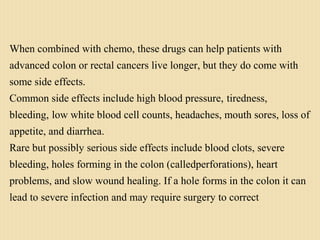 When combined with chemo, these drugs can help patients with
advanced colon or rectal cancers live longer, but they do come with
some side effects.
Common side effects include high blood pressure, tiredness,
bleeding, low white blood cell counts, headaches, mouth sores, loss of
appetite, and diarrhea.
Rare but possibly serious side effects include blood clots, severe
bleeding, holes forming in the colon (calledperforations), heart
problems, and slow wound healing. If a hole forms in the colon it can
lead to severe infection and may require surgery to correct
 