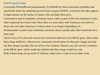 EGFR targeted drugs
Cetuximab (Erbitux®) and panitumumab (Vectibix®) are both monoclonal antibodies that
specifically attack the epidermal growth factor receptor (EGFR), a molecule that often appears
in high amounts on the surface of cancer cells and helps them grow.
Cetuximab is used in metastatic colorectal cancer, either as part of first-line treatment or after
other treatments have been tried. Most often it is used either with irinotecan or by itself in
those who can't take irinotecan or whose cancer is no longer responding to it.
Panitumumab is used to treat metastatic colorectal cancer, usually after other treatments have
been tried.
About 4 out of 10 colorectal cancers have mutations (defects) in the KRAS gene, which make
these drugs ineffective. Doctors now commonly test the tumor for this gene change and only
use these drugs in people who do not have the mutation. Doctors may also test for a mutation
in the BRAF gene, which would also indicate that these drugs would not work.
Both of these drugs are given by IV infusion, either once a week or every other week.
 